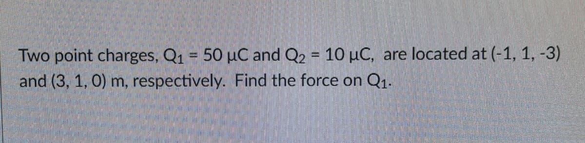 Two point charges, Q1 = 50 µC and Q2 = 10 µC, are located at (-1, 1, -3)
and (3, 1, 0) m, respectively. Find the force on Q1.
%3D
