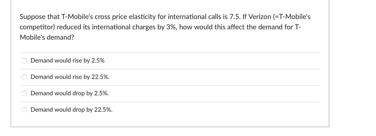 Suppose that T-Mobile's cross price elasticity for international calls is 7.5. If Verizon (=T-Mobile's
competitor) reduced its international charges by 3%, how would this affect the demand for T-
Mobile's demand?
Demand would rise by 2.5%
Demand would rise by 22.5%.
Demand would drop by 2.5%.
Demand would drop by 22.5%.