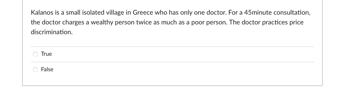 Kalanos is a small isolated village in Greece who has only one doctor. For a 45minute consultation,
the doctor charges a wealthy person twice as much as a poor person. The doctor practices price
discrimination.
True
False