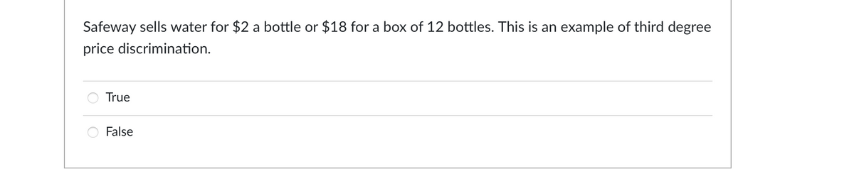 Safeway sells water for $2 a bottle or $18 for a box of 12 bottles. This is an example of third degree
price discrimination.
True
False