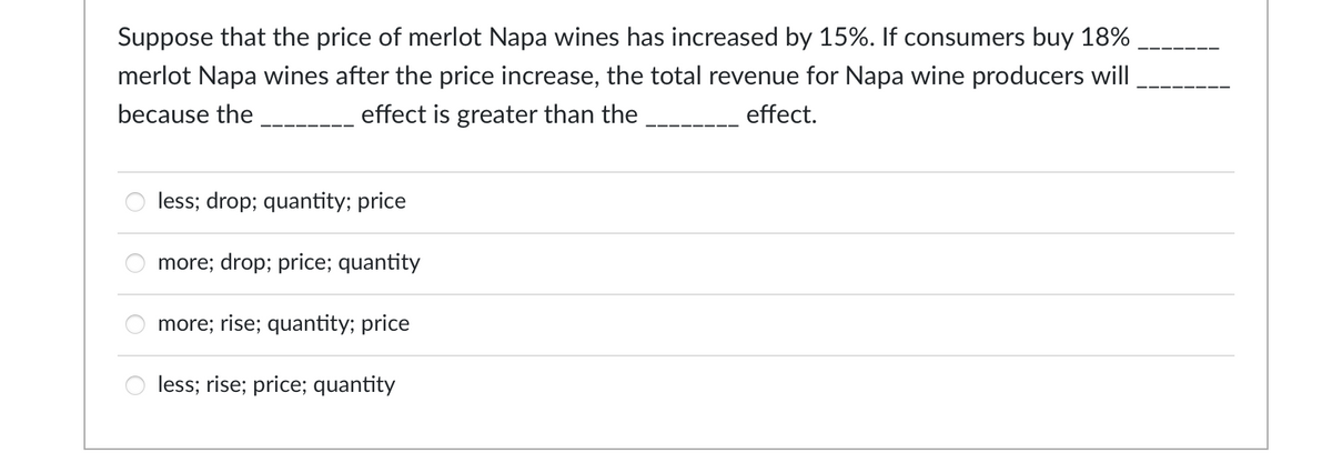 Suppose that the price of merlot Napa wines has increased by 15%. If consumers buy 18%
merlot Napa wines after the price increase, the total revenue for Napa wine producers will
because the
effect.
effect is greater than the
less; drop; quantity; price
more; drop; price; quantity
more; rise; quantity; price
less; rise; price; quantity