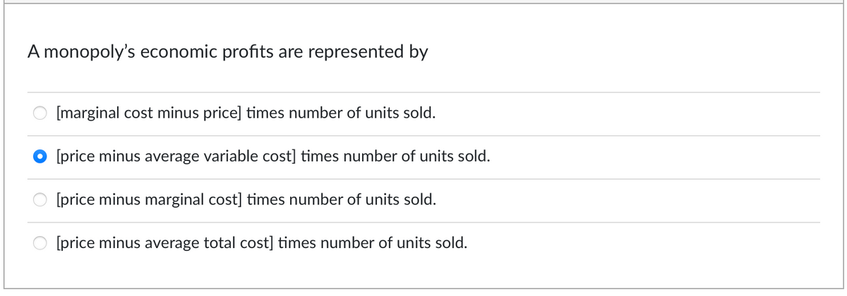 A monopoly's economic profits are represented by
[marginal cost minus price] times number of units sold.
[price minus average variable cost] times number of units sold.
[price minus marginal cost] times number of units sold.
[price minus average total cost] times number of units sold.