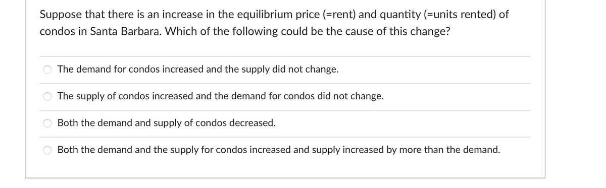 Suppose that there is an increase in the equilibrium price (=rent) and quantity (=units rented) of
condos in Santa Barbara. Which of the following could be the cause of this change?
The demand for condos increased and the supply did not change.
The supply of condos increased and the demand for condos did not change.
Both the demand and supply of condos decreased.
Both the demand and the supply for condos increased and supply increased by more than the demand.
