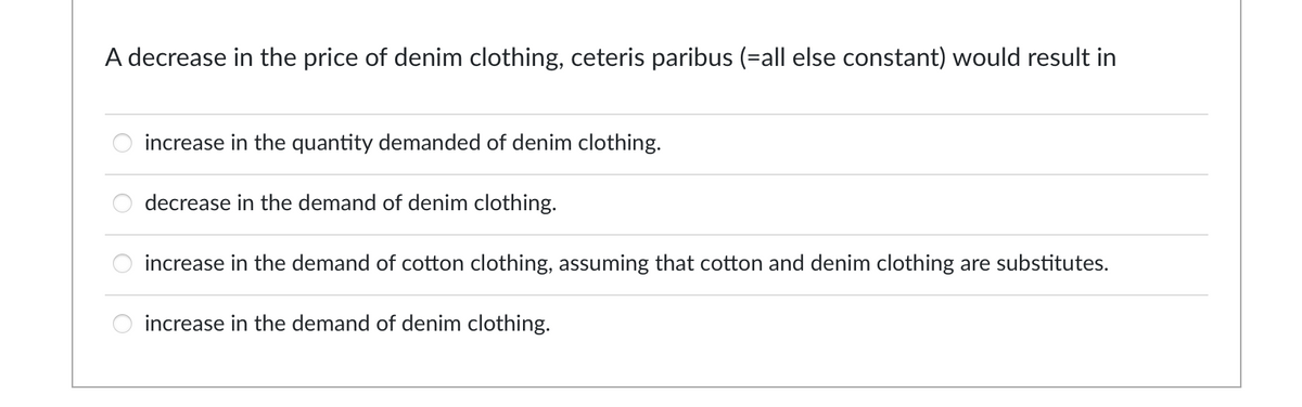 A decrease in the price of denim clothing, ceteris paribus (=all else constant) would result in
increase in the quantity demanded of denim clothing.
decrease in the demand of denim clothing.
increase in the demand of cotton clothing, assuming that cotton and denim clothing are substitutes.
8 8
increase in the demand of denim clothing.