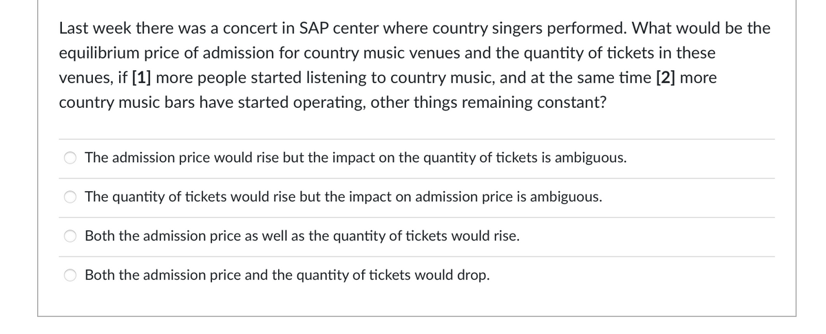 Last week there was a concert in SAP center where country singers performed. What would be the
equilibrium price of admission for country music venues and the quantity of tickets in these
venues, if [1] more people started listening to country music, and at the same time [2] more
country music bars have started operating, other things remaining constant?
The admission price would rise but the impact on the quantity of tickets is ambiguous.
888
The quantity of tickets would rise but the impact on admission price is ambiguous.
Both the admission price as well as the quantity of tickets would rise.
Both the admission price and the quantity of tickets would drop.