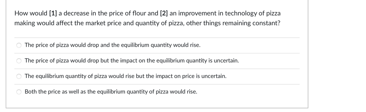 How would [1] a decrease in the price of flour and [2] an improvement in technology of pizza
making would affect the market price and quantity of pizza, other things remaining constant?
The price of pizza would drop and the equilibrium quantity would rise.
The price of pizza would drop but the impact on the equilibrium quantity is uncertain.
The equilibrium quantity of pizza would rise but the impact on price is uncertain.
Both the price as well as the equilibrium quantity of pizza would rise.
