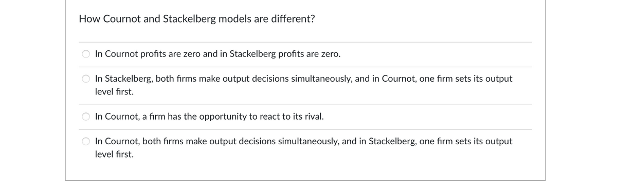 How Cournot and Stackelberg models are different?
In Cournot profits are zero and in Stackelberg profits are zero.
In Stackelberg, both firms make output decisions simultaneously, and in Cournot, one firm sets its output
level first.
In Cournot, a firm has the opportunity to react to its rival.
In Cournot, both firms make output decisions simultaneously, and in Stackelberg, one firm sets its output
level first.
