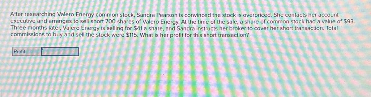 After researching Valero Energy common stock, Sandra Pearson is convinced the stock is overpriced. She contacts her account
executive and arranges to sell short 700 shares of Valero Energy. At the time of the sale, a share of common stock had a value of $93.
Three months later, Valero Energy is selling for $41 a share, and Sandra instructs her broker to cover her short transaction. Total
commissions to buy and sell the stock were $115. What is her profit for this short transaction?
Profit