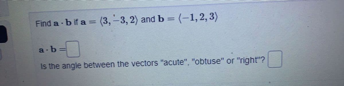 Find a - b if a = (3, −3, 2) and b = (−1, 2, 3)
a.b=
Is the angle between the vectors "acute", "obtuse" or "right"?