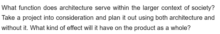 What function does architecture serve within the larger context of society?
Take a project into consideration and plan it out using both architecture and
without it. What kind of effect will it have on the product as a whole?
