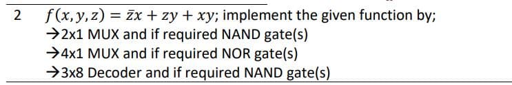 f(x, y,z) = žx + zy + xy; implement the given function by;
→2x1 MUX and if required NAND gate(s)
→4x1 MUX and if required NOR gate(s)
→3x8 Decoder and if required NAND gate(s)
2
