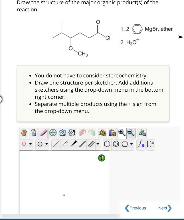 Draw the structure of the major organic product(s) of the
reaction.
CH3
S
You do not have to consider stereochemistry.
• Draw one structure per sketcher. Add additional
sketchers using the drop-down menu in the bottom
right corner.
Separate multiple products using the + sign from
the drop-down menu.
///
CI
?
1.2 MgBr, ether
2. H₂0+
| [ ]#
Previous
Next