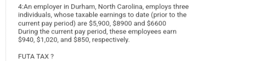 4:An employer in Durham, North Carolina, employs three
individuals, whose taxable earnings to date (prior to the
current pay period) are $5,900, $8900 and $6600
During the current pay period, these employees earn
$940, $1,020, and $850, respectively.
FUTA TAX?