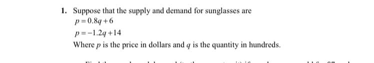 1. Suppose that the supply and demand for sunglasses are
p= 0.8q +6
p =-1.2q +14
Where p is the price in dollars and q is the quantity in hundreds.
