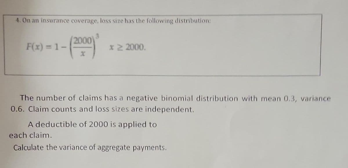 4. On an insurance coverage, loss size has the following distribution:
(2000) ³
F(x) = 1-
* 2 2000.
The number of claims has a negative binomial distribution with mean 0.3, variance
0.6. Claim counts and loss sizes are independent.
A deductible of 2000 is applied to
each claim.
Calculate the variance of aggregate payments.