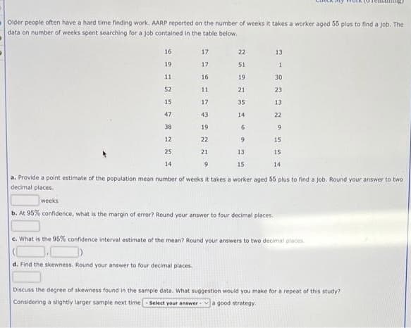 Older people often have a hard time finding work. AARP reported on the number of weeks it takes a worker aged 55 plus to find a job. The
data on number of weeks spent searching for a job contained in the table below.
16
19
11
52
15
47
38
12
25
14
17
17
16
d. Find the skewness. Round your answer to four decimal places.
22
11
17
43
19
22
21
9
a. Provide a point estimate of the population mean number of weeks it takes a worker aged 55 plus to find a job. Round your answer to two
decimal places.
weeks
b. At 95% confidence, what is the margin of error? Round your answer to four decimal places.
c. What is the 95% confidence interval estimate of the mean? Round your answers to two decimal places
51
19
21
35
14
6
9
35
13
13
1
30
23
13
22
9
15
15
15
14
Discuss the degree of skewness found in the sample data. What suggestion would you make for a repeat of this study?
Considering a slightly larger sample next time-select your answer a good strategy.