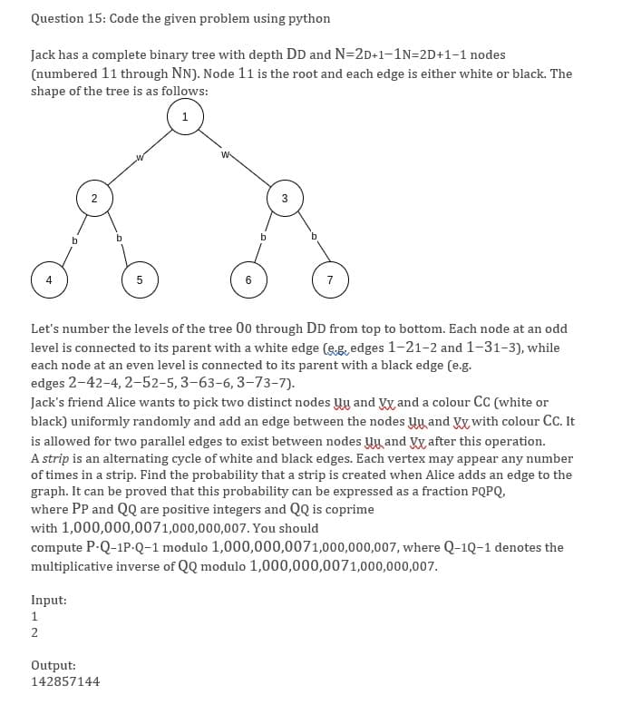 Question 15: Code the given problem using python
Jack has a complete binary tree with depth DD and N=2D+1-1N=2D+1-1 nodes
(numbered 11 through NN). Node 11 is the root and each edge is either white or black. The
shape of the tree is as follows:
5
6
7
Let's number the levels of the tree 00 through DD from top to bottom. Each node at an odd
level is connected to its parent with a white edge (eg, edges 1-21-2 and 1-31-3), while
each node at an even level is connected to its parent with a black edge (e.g.
edges 2-42-4, 2-52-5, 3-63-6, 3-73-7).
Jack's friend Alice wants to pick two distinct nodes Uy and Vy and a colour Cc (white or
black) uniformly randomly and add an edge between the nodes Uy and Vx with colour CC. It
is allowed for two parallel edges to exist between nodes Uy and V after this operation.
A strip is an alternating cycle of white and black edges. Each vertex may appear any number
of times in a strip. Find the probability that a strip is created when Alice adds an edge to the
graph. It can be proved that this probability can be expressed as a fraction PQPQ,
where PP and QQ are positive integers and QQ is coprime
with 1,000,000,0071,000,000,007. You should
compute P-Q-1P-Q-1 modulo 1,000,000,0071,000,000,007, where Q-1Q-1 denotes the
multiplicative inverse of QQ modulo 1,000,000,0071,000,000,007.
Input:
1
2
Output:
142857144
