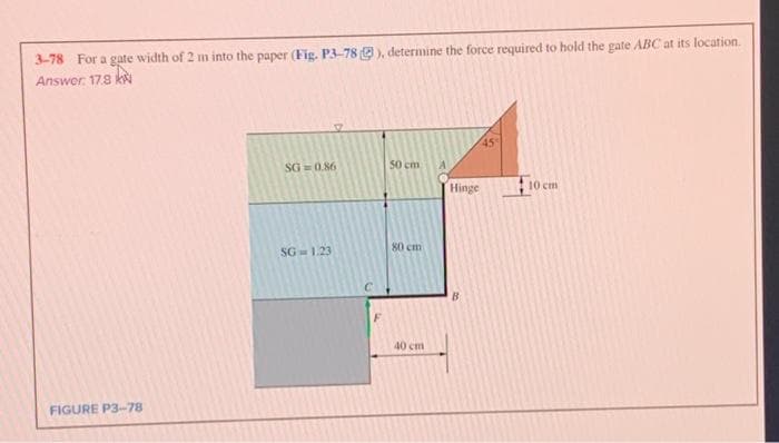 3-78 For a gate width of 2 m into the paper (Fig. P3-78), determine the force required to hold the gate ABC at its location.
Answer: 17.8 k
FIGURE P3-78
12
SG=0.86
SG = 1.23
F
50 cm
80 cm
40 cm
Hinge
45
10 cm