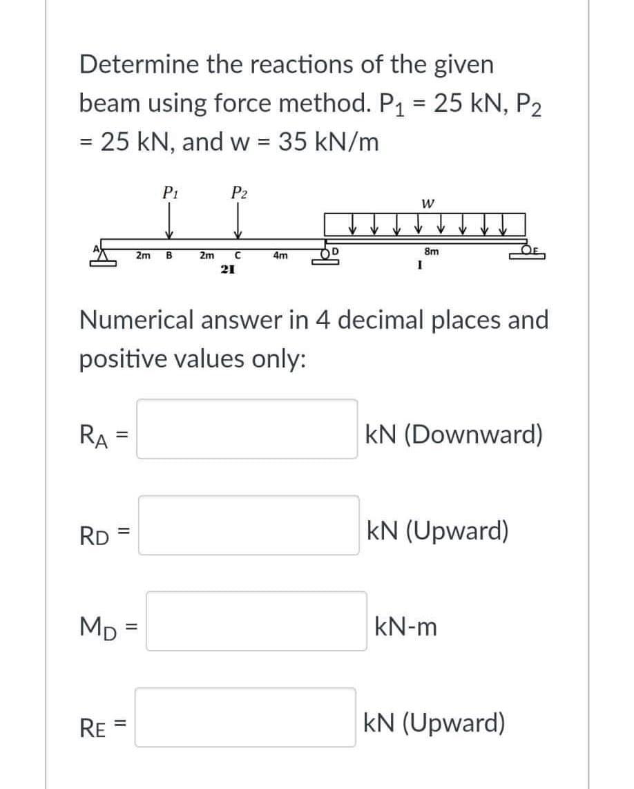 Determine the reactions of the given
beam using force method. P₁ = 25 kN, P₂
= 25 kN, and w = 35 kN/m
RA
RD
||
RE
=
=
P₁
2m B
MD=
Numerical answer in 4 decimal places and
positive values only:
P2
2m C
21
4m
W
1
8m
kN (Downward)
kN (Upward)
kN-m
kN (Upward)