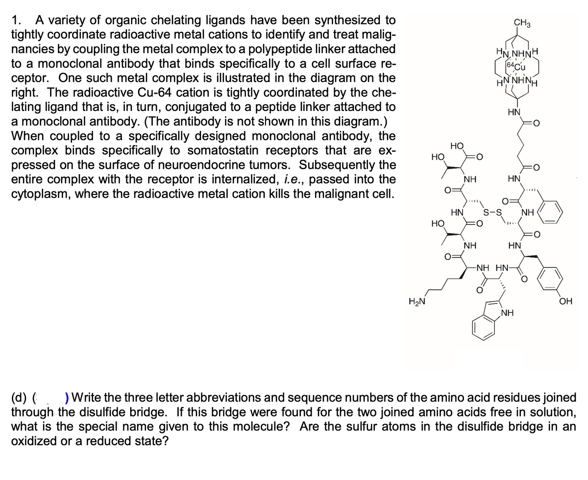 A variety of organic chelating ligands have been synthesized to
tightly coordinate radioactive metal cations to identify and treat malig-
nancies by coupling the metal complex to a polypeptide linker attached
to a monoclonal antibody that binds specifically to a cell surface re-
ceptor. One such metal complex is illustrated in the diagram on the
right. The radioactive Cu-64 cation is tightly coordinated by the che-
lating ligand that is, in turn, conjugated to a peptide linker attached to
a monoclonal antibody. (The antibody is not shown in this diagram.)
When coupled to a specifically designed monoclonal antibody, the
complex binds specifically to somatostatin receptors that are ex-
pressed on the surface of neuroendocrine tumors. Subsequently the
entire complex with the receptor is internalized, i.e., passed into the
cytoplasm, where the radioactive metal cation kills the malignant cell.
1.
CH3
HN NHNH
HN NHNH
HN
Но
НО
NH
HN
S-S
HN
Но
NH
NH
HN
-NH HN-
H2N
OH
NH
) Write the three letter abbreviations and sequence numbers of the amino acid residues joined
(d) (
through the disulfide bridge. If this bridge were found for the two joined amino acids free in solution,
what is the special name given to this molecule? Are the sulfur atoms in the disulfide bridge in an
oxidized or a reduced state?
