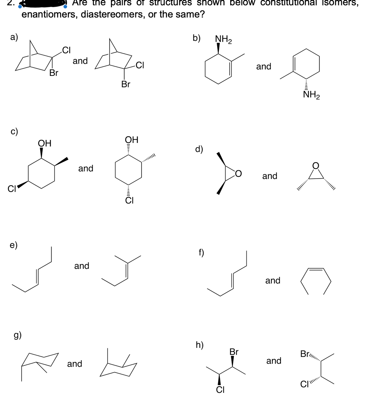 2.
Are the pairs of structures shown below constitutional isomers,
enantiomers, diastereomers, or the same?
a)
b)
NH2
CI
and
-CI
and
Br
Br
NH2
с)
ОН
OH
d)
and
and
CI
e)
f)
and
and
g)
h)
Br
Br
and
and
CI
C/
