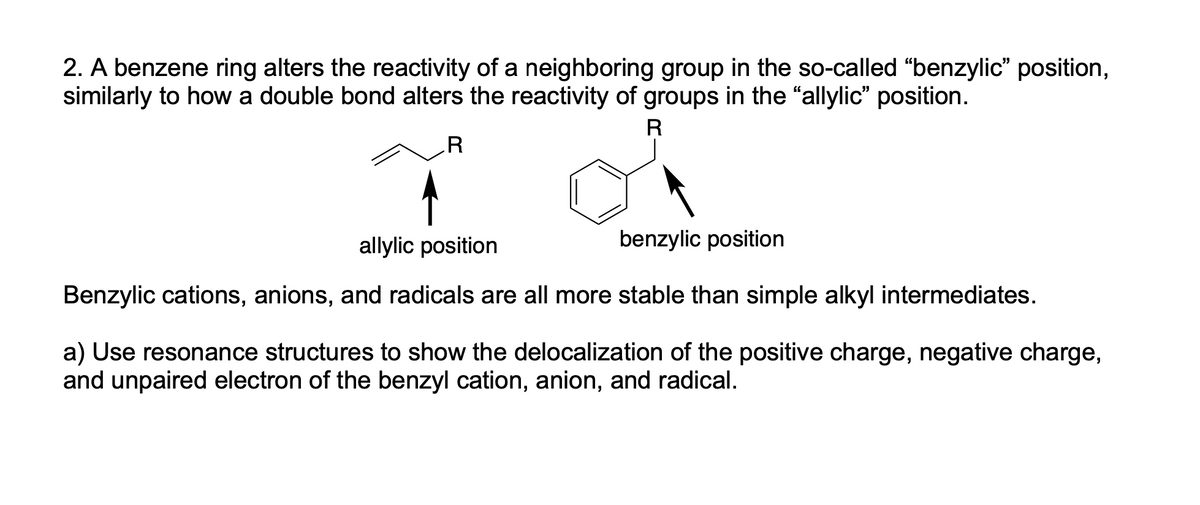 2. A benzene ring alters the reactivity of a neighboring group in the so-called "benzylic" position,
similarly to how a double bond alters the reactivity of groups in the "allylic" position.
R
.R
allylic position
benzylic position
Benzylic cations, anions, and radicals are all more stable than simple alkyl intermediates.
a) Use resonance structures to show the delocalization of the positive charge, negative charge,
and unpaired electron of the benzyl cation, anion, and radical.
