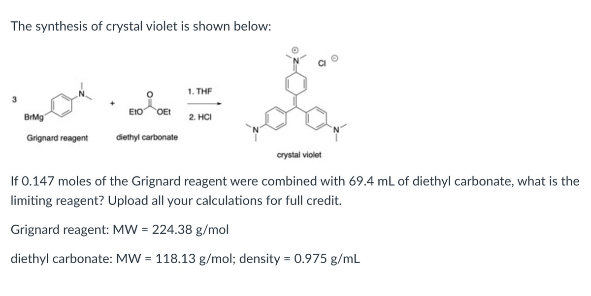 The synthesis of crystal violet is shown below:
1. THE
3
EtO
OEt
BrMg'
2. HCI
Grignard reagent
diethyl carbonate
crystal violet
If 0.147 moles of the Grignard reagent were combined with 69.4 mL of diethyl carbonate, what is the
limiting reagent? Upload all your calculations for full credit.
Grignard reagent: MW = 224.38 g/mol
diethyl carbonate: MW = 118.13 g/mol; density = 0.975 g/mL
%3D
