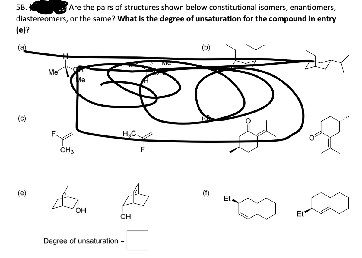 5B.
Are the pairs of structures shown below constitutional isomers, enantiomers,
diastereomers, or the same? What is the degree of unsaturation for the compound in entry
(e)?
(a)
(b)
Me
Me
(c)
F.
H3C.
ČH3
(e)
(f)
Et.
ОН
ОН
Et
Degree of unsaturation =
