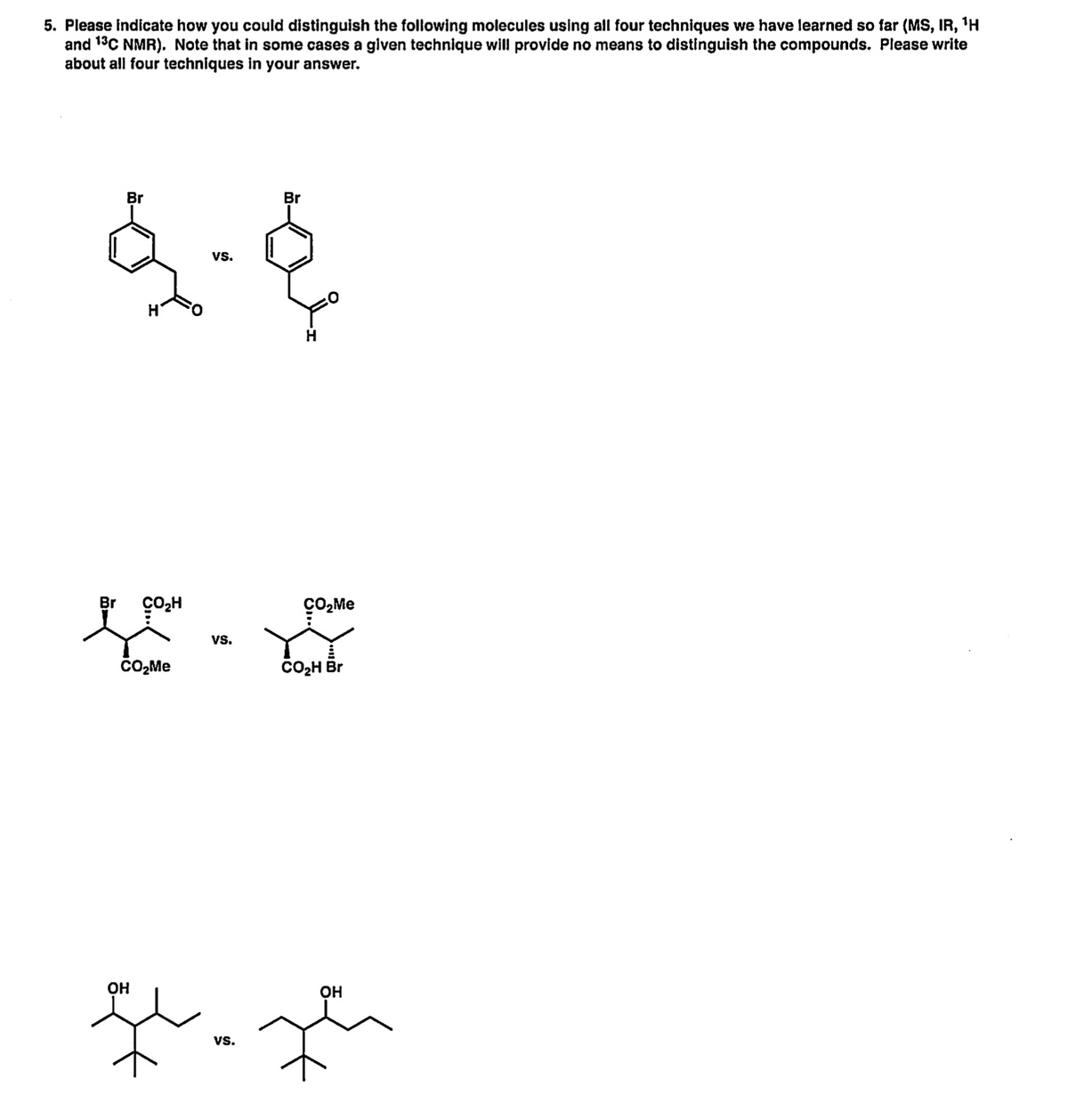 5. Please indicate how you could distinguish the following molecules using all four techniques we have learned so far (MS, IR, 'H
and 13C NMR). Note that in some cases a given technique will provide no means to distinguish the compounds. Please write
about all four techniques in your answer.
Br
Br
vs.
Br
CO,H
çO2Me
vs.
čO,Me
CO2H Br
OH
OH
vs.
