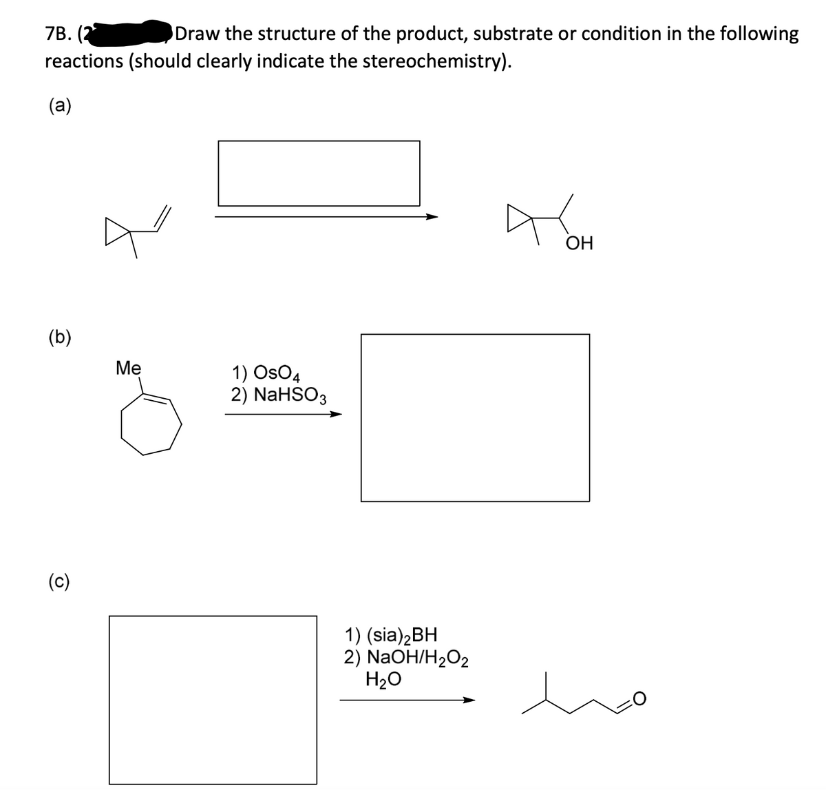 7B.
(2
reactions (should clearly indicate the stereochemistry).
Draw the structure of the product, substrate or condition in the following
(a)
ОН
(b)
Ме
1) OsO4
2) NaHSO3
(c)
1) (sia)2BH
2) NaOH/H2O2
H20
