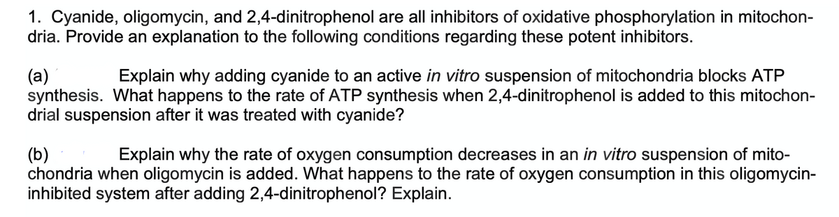 1. Cyanide, oligomycin, and 2,4-dinitrophenol are all inhibitors of oxidative phosphorylation in mitochon-
dria. Provide an explanation to the following conditions regarding these potent inhibitors.
(a)
Explain why adding cyanide to an active in vitro suspension of mitochondria blocks ATP
synthesis. What happens to the rate of ATP synthesis when 2,4-dinitrophenol is added to this mitochon-
drial suspension after it was treated with cyanide?
(b)
Explain why the rate of oxygen consumption decreases in an in vitro suspension of mito-
chondria when oligomycin is added. What happens to the rate of oxygen consumption in this oligomycin-
inhibited system after adding 2,4-dinitrophenol? Explain.