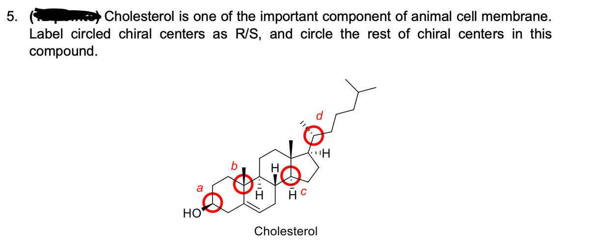 5.
Cholesterol is one of the important component of animal cell membrane.
Label circled chiral centers as R/S, and circle the rest of chiral centers in this
compound.
b
a
H
НО
Cholesterol
