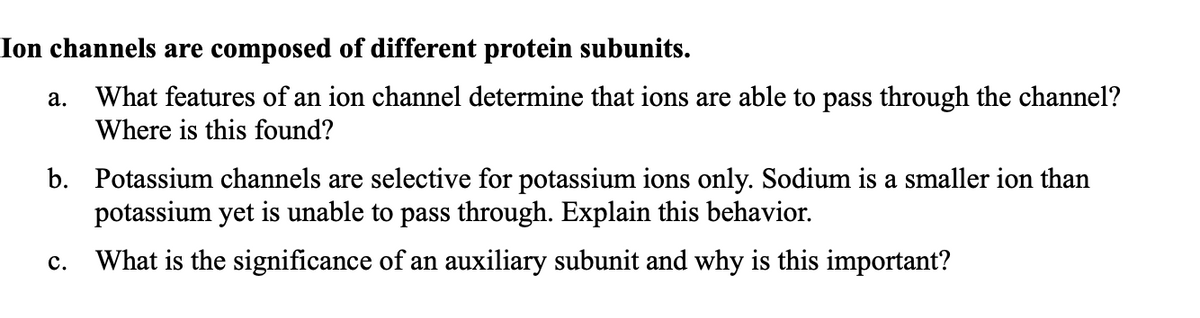 Ion channels are composed of different protein subunits.
a. What features of an ion channel determine that ions are able to pass through the channel?
Where is this found?
b. Potassium channels are selective for potassium ions only. Sodium is a smaller ion than
potassium yet is unable to pass through. Explain this behavior.
What is the significance of an auxiliary subunit and why is this important?
C.
