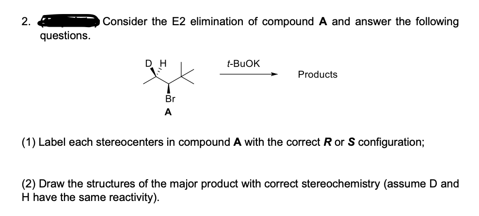 2.
Consider the E2 elimination of compound A and answer the following
questions.
D H
t-BUOK
Products
Br
A
(1) Label each stereocenters in compound A with the correct R or S configuration;
(2) Draw the structures of the major product with correct stereochemistry (assume D and
H have the same reactivity).
