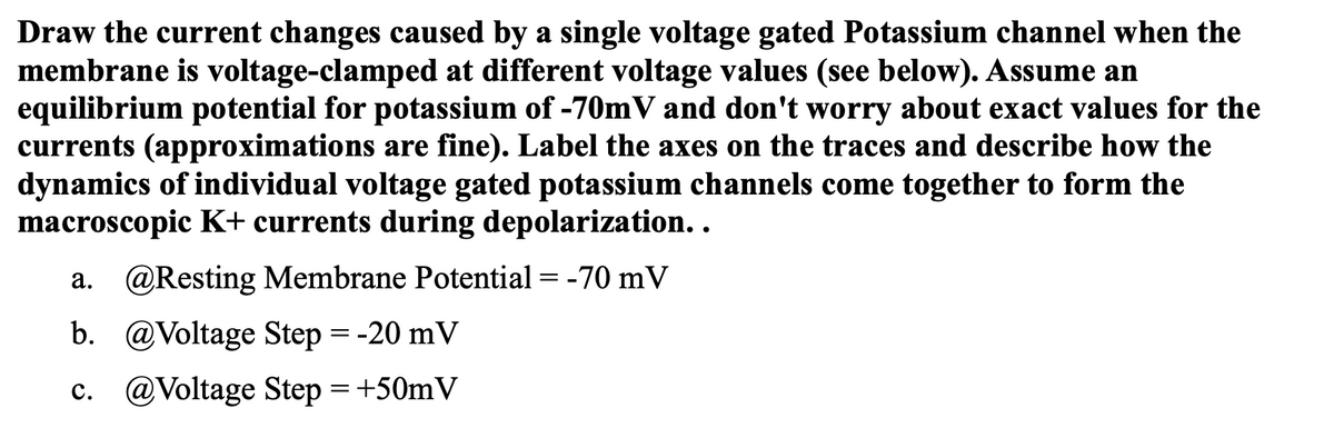 Draw the current changes caused by a single voltage gated Potassium channel when the
membrane is voltage-clamped at different voltage values (see below). Assume an
equilibrium potential for potassium of -70mV and don't worry about exact values for the
currents (approximations are fine). Label the axes on the traces and describe how the
dynamics of individual voltage gated potassium channels come together to form the
macroscopic K+ currents during depolarization. .
a. @Resting Membrane Potential = -70 mV
b. @Voltage Step = -20 mV
c. @Voltage Step = +50mV