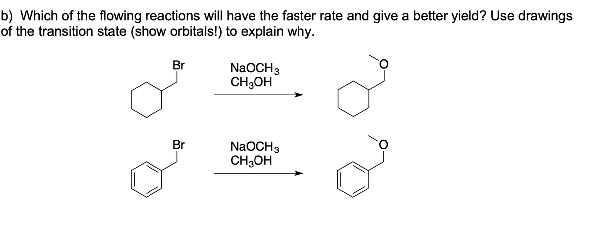 b) Which of the flowing reactions will have the faster rate and give a better yield? Use drawings
of the transition state (show orbitals!) to explain why.
Br
NaOCH3
CH3OH
Br
NaOCH3
CH3OH
