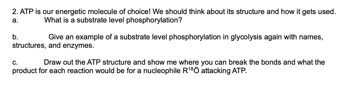 2. ATP is our energetic molecule of choice! We should think about its structure and how it gets used.
What is a substrate level phosphorylation?
a.
b.
Give an example of a substrate level phosphorylation in glycolysis again with names,
structures, and enzymes.
C.
Draw out the ATP structure and show me where you can break the bonds and what the
product for each reaction would be for a nucleophile R¹8Ö attacking ATP.