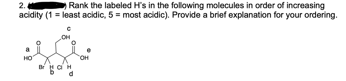 Rank the labeled H's in the following molecules in order of increasing
acidity (1 = least acidic, 5 = most acidic). Provide a brief explanation for your ordering.
2.
%3|
HO
a
e
HO
HO,
Br H CI H
b
d
