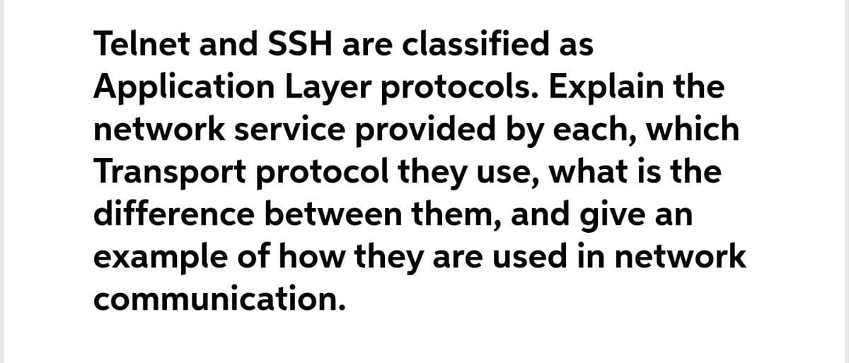 Telnet and SSH are classified as
Application Layer protocols. Explain the
network service provided by each, which
Transport protocol they use, what is the
difference between them, and give an
example of how they are used in network
communication.
