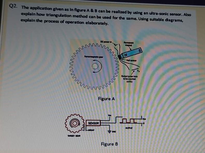 Q2. The application glven as In figure A &B can be realized by using an ultra-sonic sensor. Also
explain how triangulation method can be used for the same. Using sultable diagrams,
explain the process of operation elaborately.
Hll semor
Oututpu tan
s be courted
tita)
Figure A
Soo:
SENSOR
OUT
Figure B
