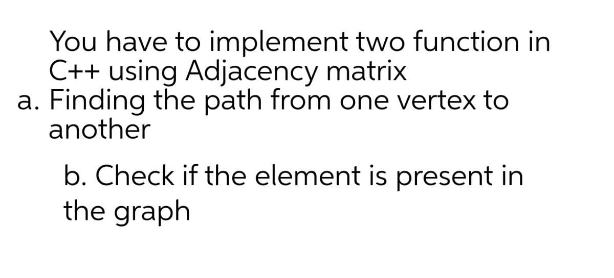 You have to implement two function in
C++ using Adjacency matrix
a. Finding the path from one vertex to
another
b. Check if the element is present in
the graph
