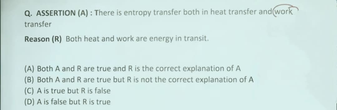 Q. ASSERTION (A) : There is entropy transfer both in heat transfer and(work
transfer
Reason (R) Both heat and work are energy in transit.
(A) Both A and R are true and R is the correct explanation of A
(B) Both A and R are true but R is not the correct explanation of A
(C) A is true but R is false
(D) A is false but R is true
