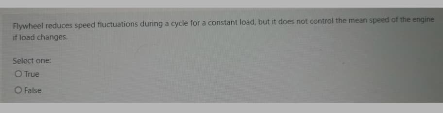 Flywheel reduces speed fluctuations during a cycle for a constant load, but it does not control the mean speed of the engine
if load changes.
Select one:
O True
O False
