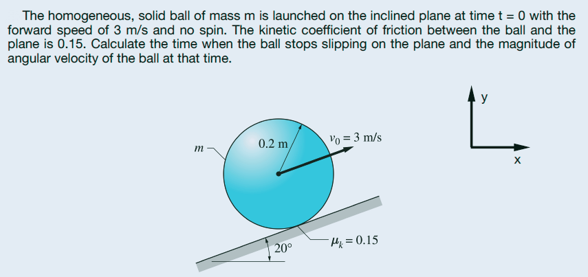 The homogeneous, solid ball of mass m is launched on the inclined plane at time t = 0 with the
forward speed of 3 m/s and no spin. The kinetic coefficient of friction between the ball and the
plane is 0.15. Calculate the time when the ball stops slipping on the plane and the magnitude of
angular velocity of the ball at that time.
y
0.2 m/
Vo = 3 m/s
m
20°
Hx=0.15
