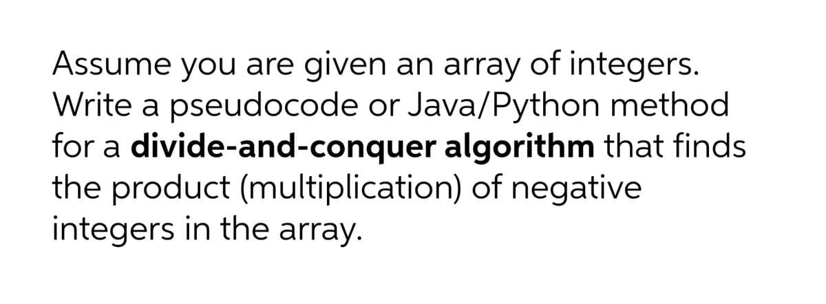 Assume you are given an array of integers.
Write a pseudocode or Java/Python method
for a divide-and-conquer algorithm that finds
the product (multiplication) of negative
integers in the array.
