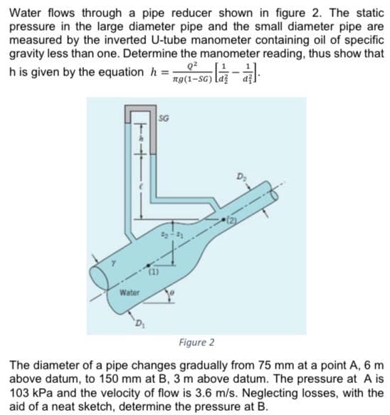 Water flows through a pipe reducer shown in figure 2. The static
pressure in the large diameter pipe and the small diameter pipe are
measured by the inverted U-tube manometer containing oil of specific
gravity less than one. Determine the manometer reading, thus show that
h is given by the equation h =
ng(1-SG) la
SG
Water
Figure 2
The diameter of a pipe changes gradually from 75 mm at a point A, 6 m
above datum, to 150 mm at B, 3 m above datum. The pressure at A is
103 kPa and the velocity of flow is 3.6 m/s. Neglecting losses, with the
aid of a neat sketch, determine the pressure at B.
