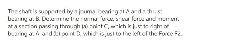 The shaft is supported by a journal bearing at A and a thrust
bearing at B. Determine the normal force, shear force and moment
at a section passing through (a) point C, which is just to right of
bearing at A, and (b) point D, which is just to the left of the Force F2.

