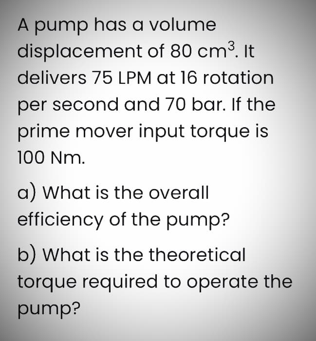 A pump has a volume
displacement of 80 cm³. It
delivers 75 LPM at 16 rotation
per second and 70 bar. If the
prime mover input torque is
100 Nm.
a) What is the overall
efficiency of the pump?
b) What is the theoretical
torque required to operate the
pump?
