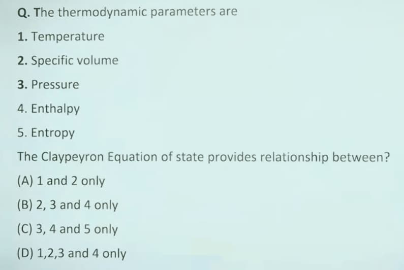 Q. The thermodynamic parameters are
1. Temperature
2. Specific volume
3. Pressure
4. Enthalpy
5. Entropy
The Claypeyron Equation of state provides relationship between?
(A) 1 and 2 only
(B) 2, 3 and 4 only
(C) 3, 4 and 5 only
(D) 1,2,3 and 4 only
