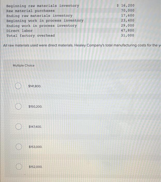 Beginning raw materials inventory
Raw material purchases
Ending raw materials inventory
Beginning work in process inventory
Multiple Choice
Ending work in process inventory
Direct labor
Total factory overhead
All raw materials used were direct materials. Healey Company's total manufacturing costs for the y
$141,800.
O $150.200.
$147,400.
$153,000.
$ 16,200
70,000
$152,000.
17,600
23,400
29,000
47,800
31,000